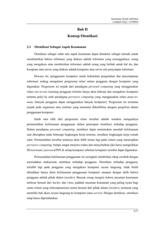 Keamanan Sistem Informasi
                                                                     Lathifah Arief / 13299036

                                         Bab II
                                 Konsep Otentikasi

2.1   Otentikasi Sebagai Aspek Keamanan

      Otentikasi sebagai salah satu aspek keamanan dapat dimaknai sebagai metode untuk
membuktikan bahwa informasi yang diakses adalah informasi yang sesungguhnya, orang
yang mengakses atau memberikan informasi adalah orang yang berhak untuk hal itu, dan
komputer atau server yang diakses adalah komputer atau server asli penyimpan informasi.

      Dewasa ini, penggunaan komputer untuk kebutuhan pengolahan dan penyimpanan
informasi sedang mengalami pergeseran relasi antara pengguna dengan komputer yang
digunakan. Pergeseran ini terjadi dari paradigma personal computing yang menggunakan
relasi one-to-one (seorang pengguna tertentu hanya akan bekerja dan mengakses komputer
tertentu pula) ke arah paradigma pervasive computing yang menggunakan relasi many-to-
many (banyak pengguna dapat menggunakan banyak komputer). Pergeseran ini terutama
terjadi pada organisasi atau institusi yang menuntut fleksibilitas ataupun pergiliran dalam
penggunaan komputer.

      Salah satu efek dari pergeseran relasi tersebut adalah semakin menguatnya
permasalahan keleluasaan penggunaan dalam penerapan otentikasi terhadap pengguna.
Dalam paradigma personal computing, otentikasi dapat menemukan masalah keleluasaan
saat diterapkan pada beberapa lingkungan kerja tertentu, misalkan lingkungan kerja rumah
sakit. Permasalahan tersebut tentunya akan lebih terasa lagi pada sistem yang menerapkan
pervasive computing, betapa sangat menyita waktu dan menyebalkan jika harus mengetikkan
ID/username/ password/PIN di setiap komputer sebelum komputer tersebut dapat digunakan.

      Permasalahan keleluasaan penggunaan ini seringkali melahirkan sikap ceroboh dengan
meniadakan mekanisme otentikasi terhadap pengguna. Otentikasi terhadap pengguna,
terlebih lagi pada pengguna yang mengakses komputer secara langsung, tidak boleh
ditiadakan hanya demi keleluasaan penggunaan komputer ataupun dengan dalih bahwa
pengguna adalah pihak dalam (insider). Banyak orang mengira bahwa ancaman keamanan
terbesar berasal dari hacker dan virus, padahal ancaman keamanan yang paling nyata bagi
suatu sistem yang terkomputerisasi justru berasal dari pihak dalam (insider), terutama yang
memiliki hak akses secara langsung ke komputer (atau server). Dengan demikian, otentikasi
tetap harus dipertahankan.



                                                                                         6/21
 