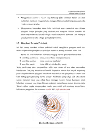 Keamanan Sistem Informasi
                                                                               Lathifah Arief / 13299036

  •   Menggunakan scanner / reader yang tertancap pada komputer. Setiap kali akan
      melakukan otentikasi, pengguna harus menggesekkan perangkat yang ada padanya ke
      reader / scanner tersebut.

  •   Menggunakan komunikasi tanpa kabel (wireless) antara perangkat yang dibawa
      pengguna dengan perangkat yang tertancap pada komputer. Metode otentikasi ini
      dalam implementasinya dikenal sebagai ‘otentikasi berbasis proksimiti’ dan perangkat
      yang digunakan disebut sebagai ‘perangkat proksimiti’.

2.3   Otentikasi Berbasis Proksimiti

Inti dari konsep otentikasi berbasis proksimiti adalah mengijinkan pengguna untuk ter-
otentikasi pada suatu perangkat cukup dengan mendekati perangkat tersebut secara fisik.

      Selama ini, suatu mekanisme otentikasi dianggap “secure” jika melibatkan elemen :
       something user knows        (mis. password atau pertanyaan rahasia)
       something user has          (mis. smartcard atau badge)
       something user is           (mis. sidik jari, iris, karakter suara).
Setiap pendekatan yang mengandalkan salah satu elemen di atas akan menemukan
keterbatasan. Dua yang pertama relatif mudah diupayakan namun akan banyak bergantung
pada keinginan individu pengguna untuk tidak menyebarkan apa yang mereka ‘ketahui’ dan
tidak berbagi perangkat yang mereka ‘punya’. Pendekatan yang ketiga jauh lebih akurat
namun menuntut biaya yang cukup besar sehingga biasanya hanya digunakan untuk
kebutuhan keamanan yang tinggi. Konsep proksimiti menambahkan elemen keempat, yaitu
‘lokasi’, dalam rangka mengupayakan kondisi yang relatif lebih seimbang antara biaya,
keleluasaan penggunaan dan keamanan (usable AND sufficiently secure).




                              Otentikasi berbasis proksimiti


                                                                                                   8/21
 