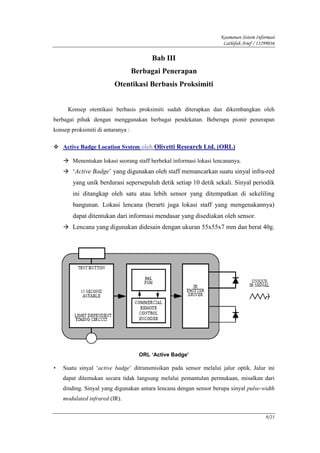 Keamanan Sistem Informasi
                                                                     Lathifah Arief / 13299036

                                         Bab III
                                   Berbagai Penerapan
                         Otentikasi Berbasis Proksimiti


      Konsep otentikasi berbasis proksimiti sudah diterapkan dan dikembangkan oleh
berbagai pihak dengan menggunakan berbagai pendekatan. Beberapa pionir penerapan
konsep proksimiti di antaranya :

    Active Badge Location System oleh Olivetti Research Ltd. (ORL)

        Menentukan lokasi seorang staff berbekal informasi lokasi lencananya.
        ‘Active Badge’ yang digunakan oleh staff memancarkan suatu sinyal infra-red
        yang unik berdurasi sepersepuluh detik setiap 10 detik sekali. Sinyal periodik
        ini ditangkap oleh satu atau lebih sensor yang ditempatkan di sekeliling
        bangunan. Lokasi lencana (berarti juga lokasi staff yang mengenakannya)
        dapat ditentukan dari informasi mendasar yang disediakan oleh sensor.
        Lencana yang digunakan didesain dengan ukuran 55x55x7 mm dan berat 40g.




                                     ORL ‘Active Badge’

•   Suatu sinyal ‘active badge’ ditransmisikan pada sensor melalui jalur optik. Jalur ini
    dapat ditemukan secara tidak langsung melalui pemantulan permukaan, misalkan dari
    dinding. Sinyal yang digunakan antara lencana dengan sensor berupa sinyal pulse-width
    modulated infrared (IR).


                                                                                         9/21
 