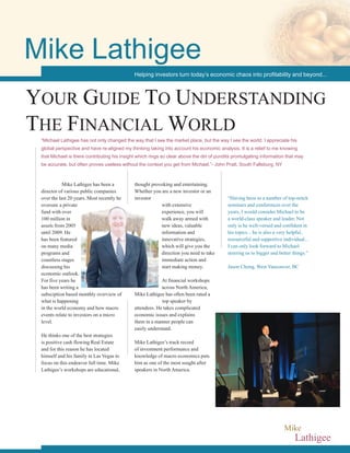 Mike Lathigee has been a
director of various public companies
over the last 20 years. Most recently he
oversaw a private
fund with over
100 million in
assets from 2005
until 2009. He
has been featured
on many media
programs and
countless stages
discussing his
economic outlook.
For five years he
has been writing a
subsciption based monthly overview of
what is happening
in the world economy and how macro
events relate to investors on a micro
level.
He thinks one of the best strategies
is positive cash flowing Real Estate
and for this reason he has located
himself and his family in Las Vegas to
focus on this endeavor full time. Mike
Lathigee’s workshops are educational,
thought provoking and entertaining.
Whether you are a new investor or an
investor
with extensive
experience, you will
walk away armed with
new ideas, valuable
information and
innovative strategies,
which will give you the
direction you need to take
immediate action and
start making money.
At financial workshops
across North America,
Mike Lathigee has often been rated a
top speaker by
attendees. He takes complicated
economic issues and explains
them in a manner people can
easily understand.
Mike Lathigee’s track record
of investment performance and
knowledge of macro economics puts
him as one of the most sought after
speakers in North America.
“Having been to a number of top-notch
seminars and conferences over the
years, I would consider Michael to be
a world-class speaker and leader. Not
only is he well-versed and confident in
his topics... he is also a very helpful,
resourceful and supportive individual...
I can only look forward to Michael
steering us to bigger and better things.”
Jason Chong, West Vancouver, BC
Lathigee
Mike
Your Guide To Understanding
The Financial World
“Michael Lathigee has not only changed the way that I see the market place, but the way I see the world. I appreciate his
global perspective and have re-aligned my thinking taking into account his economic analysis. It is a relief to me knowing
that Michael is there contributing his insight which rings so clear above the din of pundits promulgating information that may
be accurate, but often proves useless without the context you get from Michael.”- John Pratt, South Fallsburg, NY
Helping investors turn today’s economic chaos into profitability and beyond...
Mike Lathigee
 