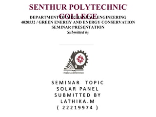 SENTHUR POLYTECHNIC
COLLEGE
DEPARTMENT OF MECHANICAL ENGINEERING
4020532 / GREEN ENERGY AND ENERGY CONSERVATION
SEMINAR PRESENTATION
Submitted by
S E M I N A R T O P I C
S O L A R P A N E L
S U B M I T T E D B Y
L A T H I K A . M
( 2 2 2 1 9 9 7 4 )
 