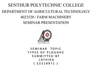 SENTHUR POLYTECHNIC COLLEGE
DEPARTMENT OF AGRICULTURAL TECHNOLOGY
4023520 / FARM MACHINERY
SEMINAR PRESENTATION
S E M I N A R T O P I C
T Y P E S O F P L O U G H S
S U B M I T T E D B Y
L A T H I K A
( 2 2 2 1 9 9 7 1 )
 