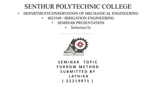 SENTHUR POLYTECHNIC COLLEGE
• DEPARTMENTCONSERVATION OF MECHANICAL ENGINEERING
• 4023540 / IRRIGATION ENGINEERING
• SEMINAR PRESENTATION
• Submitted by
S E M I N A R T O P I C
F U R R O W M E T H O D
S U B M I T T E D B Y
L A T H I K A
( 2 2 2 1 9 9 7 1 )
 