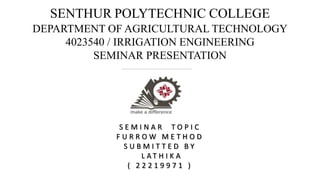 SENTHUR POLYTECHNIC COLLEGE
DEPARTMENT OF AGRICULTURAL TECHNOLOGY
4023540 / IRRIGATION ENGINEERING
SEMINAR PRESENTATION
S E M I N A R T O P I C
F U R R O W M E T H O D
S U B M I T T E D B Y
L A T H I K A
( 2 2 2 1 9 9 7 1 )
 