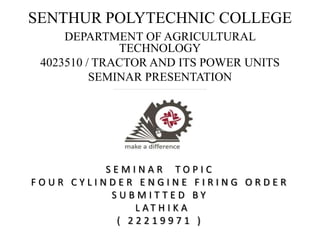 SENTHUR POLYTECHNIC COLLEGE
DEPARTMENT OF AGRICULTURAL
TECHNOLOGY
4023510 / TRACTOR AND ITS POWER UNITS
SEMINAR PRESENTATION
S E M I N A R T O P I C
F O U R C Y L I N D E R E N G I N E F I R I N G O R D E R
S U B M I T T E D B Y
L A T H I K A
( 2 2 2 1 9 9 7 1 )
 