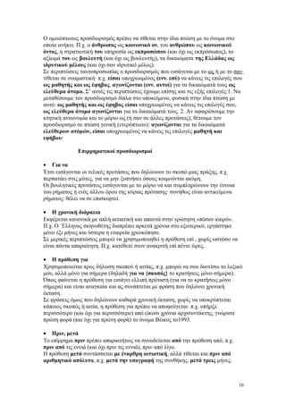 Ο ομοιόπτωτος προσδιορισμός πρέπει να τίθεται στην ίδια πτώση με το όνομα στο 
οποίο ανήκει. Π.χ. ο άνθρωπος ως κοινωνικό ον, του ανθρώπου ως κοινωνικού 
όντος, η στρατιωτική του υπηρεσία ως εκπροσώπου (και όχι ως εκπρόσωπος), το 
αξίωμά του ως βουλευτή (και όχι ως βουλευτής), τα δικαιώματα της Ελλάδας ως 
ιδρυτικού μέλους (και όχι σαν ιδρυτικό μέλος). 
Σε περιπτώσεις ταυτοπροσωπίας ο προσδιορισμός που εισάγεται με το ως ή με το σαν 
τίθεται σε ονομαστική· π.χ. είσαι υποχρεωμένος (ενν. εσύ) να κάνεις τις επιλογές σου 
ως μαθητής και ως έφηβος, αγωνίζονται (ενν. αυτοί) για τα δικαιώματά τους ως 
ελεύθερα άτομα. Σ’ αυτές τις περιπτώσεις έχουμε επίσης και τις εξής επιλογές:1. Να 
μεταθέσουμε τον προσδιορισμό δίπλα στο υποκείμενο, φυσικά στην ίδια πτώση με 
αυτό: ως μαθητής και ως έφηβος είσαι υποχρεωμένος να κάνεις τις επιλογές σου, 
ως ελεύθερα άτομα αγωνίζονται για τα δικαιώματά τους. 2. Αν αφαιρέσουμε την 
κτητική αντωνυμία και το μόριο ως (ή σαν σε άλλες προτάσεις), θέτουμε τον 
προσδιορισμό σε πτώση γενική (ετερόπτωτο): αγωνίζονται για τα δικαιώματά 
ελεύθερων ατόμών, είσαι υποχρεωμένος να κάνεις τις επιλογές μαθητή και 
εφήβου· 
Επιρρηματικοί προσδιορισμοί 
· Για να 
Έτσι εισάγονται οι τελικές προτάσεις που δηλώνουν το σκοπό μιας πράξης, π.χ. 
περπατάει στις μύτες, για να μην ξυπνήσει όσους κοιμούνται ακόμη. 
Οι βουλητικές προτάσεις εισάγονται με το μόριο να και συμπληρώνουν την έννοια 
του ρήματος ή ενός άλλου όρου της κύριας πρότασης· συνήθως είναι αντικείμενα 
ρήματος: θέλει να σε επισκεφτεί. 
· Η χρονική διάρκεια 
Εκφέρεται κανονικά με απλή αιτιατική και απαντά στην ερώτηση «πόσον καιρό». 
Π.χ. Ο Έλληνας σκηνοθέτης διαπρέπει αρκετά χρόνια στο εξωτερικό, εργάστηκε 
μόνο έξι μήνες και ύστερα η εταιρεία χρεοκόπησε. 
Σε μερικές περιπτώσεις μπορεί να χρησιμοποιηθεί η πρόθεση επί , χωρίς ωστόσο να 
είναι πάντα απαραίτητη. Π.χ. κατέθετε στον ανακριτή επί πέντε ώρες. 
· Η πρόθεση για 
Χρησιμοποιείται προς δήλωση σκοπού ή αιτίας, π.χ. μπορώ να σου δανείσω το λεξικό 
μου, αλλά μόνο για σήμερα (δηλαδή για να {σκοπός} το κρατήσεις μόνο σήμερα). 
Όπως φαίνεται η πρόθεση για εισάγει ελλιπή πρόταση (για να το κρατήσεις μόνο 
σήμερα) και είναι αναγκαία και ας συνάπτεται με φράση που δηλώνει χρονική 
έκταση. 
Σε φράσεις όμως που δηλώνουν καθαρά χρονική έκταση, χωρίς να υποκρύπτεται 
κάποιος σκοπός ή αιτία, η πρόθεση για πρέπει να αποφεύγεται· π.χ. υπήρξε 
περισσότερο (και όχι για περισσότερο) από είκοσι χρόνια αρχισυντάκτης, γνώρισα 
πρώτη φορά (και όχι για πρώτη φορά) το όνομα Βέικος το1993. 
· Πριν, μετά 
Το επίρρημα πριν πρέπει απαραιτήτως να συνοδεύεται από την πρόθεση από, π.χ. 
πριν από τις εννιά (και όχι πριν τις εννιά), πριν από λίγο. 
Η πρόθεση μετά συντάσσεται με έναρθρη αιτιατική, αλλά τίθεται και πριν από 
αριθμητικό απόλυτο, π.χ. μετά την υπογραφή της συνθήκης, μετά τρεις μήνες. 
10 
 