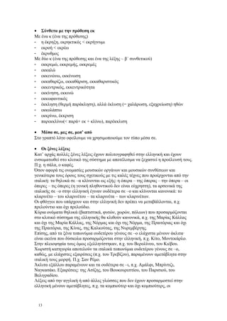 · Σύνθετα με την πρόθεση εκ 
Με ένα κ (ένα της πρόθεσης) 
- η έκρηξη, εκρηκτικός < εκρήγνυμι 
- εκροή < εκρέω 
- έκρυθμος 
Με δύο κ (ένα της πρόθεσης και ένα της λέξης – β΄ συνθετικού) 
- εκκρεμώ, εκκρεμής, εκκρεμές 
- εκκαλώ 
- εκκενώνω, εκκένωση 
- εκκαθαρίζω, εκκαθάριση, εκκαθαριστικός 
- εκκεντρικός, εκκεντρικότητα 
- εκκίνηση, εκκινώ 
- εκκωφαντικός 
- έκκληση (θερμή παράκληση), αλλά έκλυση (= χαλάρωση, εξαχρείωση) ηθών 
- εκκολάπτω 
- εκκρίνω, έκκριση 
- παρεκκλίνω(< παρά+ εκ + κλίνω), παρέκκλιση 
· Μέσα σε, μες σε, μεσ’ από 
Στο γραπτό λόγο οφείλουμε να χρησιμοποιούμε τον τύπο μέσα σε. 
· Οι ξένες λέξεις 
Κατ’ αρχάς πολλές ξένες λέξεις έχουν πολιτογραφηθεί στην ελληνική και έχουν 
ενσωματωθεί στο κλιτικό της σύστημα με αποτέλεσμα να ξεχαστεί η προέλευσή τους. 
Π.χ. η σάλα, ο καφές. 
Όσον αφορά τις ονομασίες μουσικών οργάνων και μουσικών συνθέσεων και 
γενικότερα τους όρους τους σχετικούς με τις καλές τέχνες που προέρχονται από την 
ιταλική: τα θηλυκά σε –α κλίνονται ως εξής: η όπερα – της όπερας – την όπερα – οι 
όπερες – τις όπερες (η γενική πληθυντικού δεν είναι εύχρηστη), τα αρσενικά της 
ιταλικής σε –ο στην ελληνική έγιναν ουδέτερα σε –ο και κλίνονται κανονικά: το 
κλαρινέτο – του κλαρινέτου – τα κλαρινέτα – των κλαρινέτων. 
Οι φθόγγοι που υπάρχουν και στην ελληνική δεν πρέπει να μεταβάλλονται, π.χ. 
πρελούντιο και όχι πρελούδιο. 
Κύρια ονόματα θηλυκά (βαπτιστικά, φυτών, χωρών, πόλεων) που προσαρμόζονται 
στο κλιτικό σύστημα της ελληνικής θα κλιθούν κανονικά, π.χ. της Μαρίας Κάλλας 
και όχι της Μαρία Κάλλας, της Νόρμας και όχι της Νόρμα, της Πραιτόριας και όχι 
της Πραιτόρια, της Κίνας, της Καλκούτας, της Νυρεμβέργης. 
Επίσης, από τα ξένα τοπωνύμια ουδετέρου γένους σε –ο ελάχιστα μένουν άκλιτα· 
είναι εκείνα που δύσκολα προσαρμόζονται στην ελληνική, π.χ. Κίτο, Μοντεκάρλο. 
Στην πλειοψηφία τους όμως εξελληνίστηκαν, π.χ. του Βερολίνου, του Κιέβου. 
Χωριστή κατηγορία αποτελούν τα ιταλικά τοπωνύμια ουδετέρου γένους σε –ο, 
καθώς, με ελάχιστες εξαιρέσεις (π.χ. του Τρεβίζου), παραμένουν αμετάβλητα στην 
ιταλική τους μορφή. Π.χ. Σαν Ρέμο. 
Άκλιτα εξάλλου παραμένουν και τα ουδέτερα σε –ι, π.χ. Αμάλφι, Μπρίντιζι, 
Ναγκασάκι. Εξαιρέσεις: της Ασίζης, του Βουκουρεστίου, του Παρισιού, του 
Βελιγραδίου. 
Λέξεις από την αγγλική ή από άλλες γλώσσες που δεν έχουν προσαρμοστεί στην 
ελληνική μένουν αμετάβλητες, π.χ. τα κομπιούτερ και όχι κομπιούτερς, οι 
13 
 