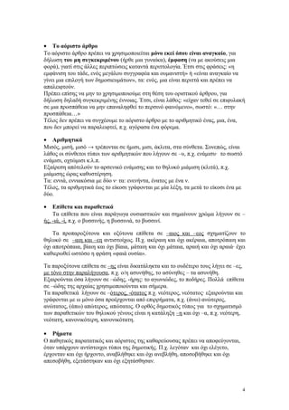 · Το αόριστο άρθρο 
Το αόριστο άρθρο πρέπει να χρησιμοποιείται μόνο εκεί όπου είναι αναγκαίο, για 
δήλωση του μη συγκεκριμένου (ήρθε μια γυναίκα), έμφαση (να με ακούσεις μια 
φορά), γιατί στις άλλες περιπτώσεις καταντά περιττολογία. Έτσι στις φράσεις: «η 
εμφάνιση του τάδε, ενός μεγάλου συγγραφέα και ουμανιστή» ή «είναι αναγκαίο να 
γίνει μια επιλογή των δημοσιευμάτων», τα: ενός, μια είναι περιττά και πρέπει να 
απαλειφτούν. 
Πρέπει επίσης να μην το χρησιμοποιούμε στη θέση του οριστικού άρθρου, για 
δήλωση δηλαδή συγκεκριμένης έννοιας. Έτσι, είναι λάθος: «είχαν τεθεί σε επιφυλακή 
σε μια προσπάθεια να μην επαναληφθεί το περσινό φαινόμενο», σωστό: «… στην 
προσπάθεια…» 
Τέλος δεν πρέπει να συγχέουμε το αόριστο άρθρο με το αριθμητικό ένας, μια, ένα, 
που δεν μπορεί να παραλειφτεί, π.χ. αγόρασα ένα φόρεμα. 
· Αριθμητικά 
Μισός, μισή, μισό → τρέπονται σε ήμισι, μισι, άκλιτα, στα σύνθετα. Συνεπώς, είναι 
λάθος οι σύνθετοι τύποι των αριθμητικών που λήγουν σε –υ, π.χ. ενάμισυ· το σωστό 
ενάμισι, οχτώμισι κ.λ.π. 
Εξαίρεση απότελούν το αρσενικό ενάμισης και το θηλυκό μιάμιση (κλιτά), π.χ. 
μιάμισης ώρας καθυστέρηση. 
Τα: εννιά, εννιακόσια με δύο ν· τα: ενενήντα, ένατος με ένα ν. 
Τέλος, τα αριθμητικά έως το είκοσι γράφονται με μία λέξη, τα μετά το είκοσι ένα με 
δύο. 
· Επίθετα και παραθετικά 
Τα επίθετα που είναι παράγωγα ουσιαστικών και σημαίνουν χρώμα λήγουν σε – 
ής, -ιά, -ί, π.χ. ο βυσσινής, η βυσσινιά, το βυσσινί. 
Τα προπαροξύτονα και οξύτονα επίθετα σε –αιος και –εος σχηματίζουν το 
θηλυκό σε –αιη και –εη αντιστοίχως. Π.χ. ακέραιη και όχι ακέραια, αποτρόπαιη και 
όχι αποτρόπαια, βίαιη και όχι βίαια, μάταιη και όχι μάταια, αραιή και όχι αραιά· έχει 
καθιερωθεί ωστόσο η φράση «φαιά ουσία». 
Τα παροξύτονα επίθετα σε –ης είναι δικατάληκτα και το ουδέτερο τους λήγει σε –ες, 
με τόνο στην παραλήγουσα, π.χ. ο/η ασυνήθης, το ασύνηθες – τα ασυνήθη. 
Εξαιρούνται όσα λήγουν σε –ώδης, -ήρης: το αγωνιώδες, το ποδήρες. Πολλά επίθετα 
σε –ώδης της αρχαίας χρησιμοποιούνται και σήμερα. 
Τα παραθετικά λήγουν σε –ότερος, -ότατος π.χ. νεότερος, νεότατος· εξαιρούνται και 
γράφονται με ω μόνο όσα προέρχονται από επιρρήματα, π.χ. (άνω) ανώτερος, 
ανώτατος, (άπω) απώτερος, απώτατος. Ο ορθός δημοτικός τύπος για το σχηματισμό 
των παραθετικών του θηλυκού γένους είναι η κατάληξη –η και όχι –α, π.χ. νεότερη, 
νεότατη, κανονικότερη, κανονικότατη. 
· Ρήματα 
Ο παθητικός παρατατικός και αόριστος της καθαρεύουσας πρέπει να αποφεύγονται, 
όταν υπάρχουν αντίστοιχοι τύποι της δημοτικής. Π.χ. λεγόταν και όχι ελέγετο, 
έρχονταν και όχι ήρχοντο, αναβλήθηκε και όχι ανεβλήθη, αποσοβήθηκε και όχι 
απεσοβήθη, εξετάστηκαν και όχι εξητάσθησαν. 
4 
 