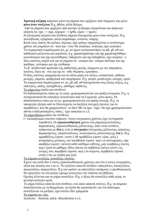Χρονική αύξηση παίρνουν μόνο τα ρήματα που αρχίζουν από σύμφωνο και μένει 
μόνο όταν τονίζεται Π.χ. ήθελα, αλλά θέλαμε. 
Από τα ρήματα που αρχίζουν από φωνήεν ή δίψηφο εξαιρούνται και παίρνουν 
αύξηση τα: έχω → είχα, έρχομαι → ήρθα, είμαι → ήμουν. 
Η εσωτερική αύξηση στα σύνθετα ρήματα διατηρείται μόνο όταν τονίζεται. Π.χ. 
πολυέβλεπα, εξέφρασα, αλλά εκφράσαμε, ενέπνεα, υπήρξε. 
Κατά τους τύπους θα κρύψω, έκρυψα, έχω κρύψει σχηματίζονται οι αντίστοιχοι 
χρόνοι των ρημάτων σε –αύω και –εύω: θα γοητέψω, γοήτεψα, έχω γοητέψει. 
Τα συμφωνικά συμπλέγματα φτ, χτ, στ έχουν αντικαταστήσει τα φθ, χθ, σθ του 
παθητικού μέλλοντα και αορίστου, π.χ. χαρακτηρίστηκε και όχι χαρακτηρίσθηκε, 
αγωνίστηκαν και όχι αγωνίσθηκαν, διδαχτείτε και όχι διδαχθείτε, έχει αναφτεί · ο 
ίδιος κανόνας ισχύει και για τα ρήματα σε –αυόμαι και –εύομαι παύτηκε και όχι 
παύθηκε, γεύτηκαν και όχι γεύθηκαν. 
Το β΄ πληθυντικό πρόσωπο της παθητικής φωνής, σύμφωνα με τον παραπάνω 
κανόνα, λήγει σε –στε και όχι σε –σθε: θυμάστε, κρατήστε. 
Ο ίδιος κανόνας εφαρμόζεται και σε άλλα μέρη του λόγου, ουσιαστικά, επίθετα, 
μετοχές, ρήματα, αριθμητικά και επιρρήματα. Π.χ. φτερό, μεσάνυχτα, φτωχός, οχτώ. 
Τα συμφωνικά συμπλέγματα κτ, πτ, χθ, φθ, σθ διατηρούνται στις λόγιες λέξεις, π.χ. 
επίκτητος, απτός, καταχθόνιος, αίσθημα, άφθονος. 
Το ρήμα άγω (απλό και σύνθετο) 
Οι διπλασιασμένοι τύποι με το αγαγ- χρησιμοποιούνται για πράξη στιγμιαία. Π.χ. η 
αντιπροσωπεία θα εισαγάγει αυτοκίνητα από τη Γερμανία μόνο φέτος. Οι 
αδιπλασίαστοι τύποι με το αγ- χρησιμοποιούνται για πράξη συνεχή. Π.χ. το 
υπουργείο ζήτησε από το Πολυτεχνείο να διεξάγει συνεχείς έρευνες για το 
περιβάλλον, που θα χρηματοδοτεί το ίδιο! Με τα έχω / είχα / θα έχω χρησιμοποιείται 
πάντα ο διπλασιασμένος τύπος : έχω εισαγάγει κ.τ.λ. 
Το ρήμα βάλλω (απλό και σύνθετο) 
(= καταφέρομαι εναντίον κάποιου· στους στιγμιαίους χρόνους έχει τη σημασία 
τοποθετώ). Οι εξακολουθητικοί χρόνοι του ρήματος(ενεστώτας, 
παρατατικός, εξακολουθητικός μέλλοντας), όταν είναι σύνθετο, 
γράφονται με δύο λ, ενώ οι στιγμιαίοι (στιγμιαίος μέλλοντας, αόριστος, 
παρακείμενος, υπερσυντέλικος, τετελεσμένος μέλλοντας) με ένα λ. Π.χ. 
αμφιβάλλεις (οριστ. ενεστ.), θα προβάλλω (οριστ. εξακ. μελλ.) 
αντιρρήσεις μονίμως, τον κατέβαλαν (οριστ. αορ.) οι στενοχώριες, είχε 
αποβάλει (οριστ. υπ/κου) κάθε αίσθημα ευθύνης, μην αναβάλεις (υπ/κη 
αορ.) ξανά το μάθημα, θέλει πάντα να επιβάλλει (υπ/κη ενεστ.) τις 
γνώμες του, παράβαλε (προστ. αορ.) τα κείμενα, περίβαλλε (προστ. 
ενεστ.) την με αγάπη μια ζωή. 
Τα ρήματα αγγέλλω, ανατέλλω, στέλλω 
Έχουν και αυτά δύο λ στους εξακολουθητικούς χρόνους και ένα λ στους στιγμιαίους, 
αλλά και έκταση του ε σε ει. Το αγγέλλω απαντά σύνθετο: απαγγέλλω, καταγγέλλω, 
προαγγέλλω, παραγγέλλω. Π.χ του αρέσει να απαγγέλλει ποιήματα, ο πρωθυπουργός 
θα εξαγγείλει τα νέα μέτρα, έχουμε αναγγείλει την έκδοση του βιβλίου. 
Ομοίως κλίνεται και το ρήμα ανατέλλω. Π.χ. ο ήλιος θα ανατέλλει κάθε μέρα, το 
φεγγάρι ανέτειλε αργά. 
Το ρήμα στέλλω απαντά έτσι σύνθετο, ενώ απλό απαντά στέλνω. Π.χ. τα σώματα 
διαστέλλονται με τη θερμότητα, τα έξοδα θα περισταλούν για ένα διάστημα, 
συστέλλεται να μιλήσει, έχω στείλει δύο γράμματα 
Τα ρήματα σε- εύω 
Δουλεύω – δουλεία, αλλά: εθελοδουλία κ.τ.λ. 
5 
 
