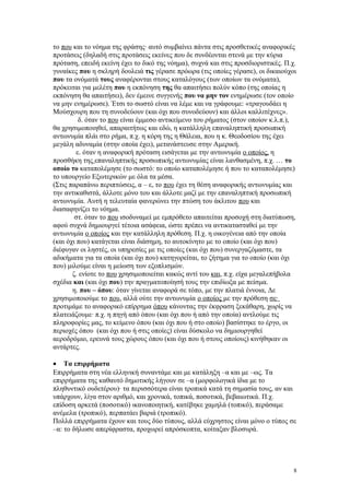 το που και το νόημα της φράσης· αυτό συμβαίνει πάντα στις προσθετικές αναφορικές 
προτάσεις (δηλαδή στις προτάσεις εκείνες που δε συνδέονται στενά με την κύρια 
πρόταση, επειδή εκείνη έχει το δικό της νόημα), συχνά και στις προσδιοριστικές. Π.χ. 
γυναίκες που η σκληρή δουλειά τις γέρασε πρόωρα (τις οποίες γέρασε), οι δικαιούχοι 
που τα ονόματά τους αναφέρονται στους καταλόγους (των οποίων τα ονόματα), 
πρόκειται για μελέτη που η εκπόνηση της θα απαιτήσει πολύν κόπο (της οποίας η 
εκπόνηση θα απαιτήσει), δεν έμεινε συγγενής που να μην τον ενημέρωσε (τον οποίο 
να μην ενημέρωσε). Έτσι το σωστό είναι να λέμε και να γράφουμε: «τραγουδάει η 
Μούσχουρη που τη συνοδεύουν (και όχι που συνοδεύουν) και άλλοι καλλιτέχνες». 
δ. όταν το που είναι έμμεσο αντικείμενο του ρήματος (στον οποίον κ.λ.π.), 
θα χρησιμοποιηθεί, απαραιτήτως και εδώ, η κατάλληλη επαναληπτική προσωπική 
αντωνυμία πλάι στο ρήμα, π.χ. η κόρη της η Θάλεια, που η κ. Θεοδοσίου της έχει 
μεγάλη αδυναμία (στην οποία έχει), μετανάστευσε στην Αμερική. 
ε. όταν η αναφορική πρόταση εισάγεται με την αντωνυμία ο οποίος, η 
προσθήκη της επαναληπτικής προσωπικής αντωνυμίας είναι λανθασμένη, π.χ. … το 
οποίο το καταπολέμησε (το σωστό: το οποίο καταπολέμησε ή που το καταπολέμησε) 
το υπουργείο Εξωτερικών με όλα τα μέσα. 
(Στις παραπάνω περιπτώσεις, α – ε, το που έχει τη θέση αναφορικής αντωνυμίας και 
την αντικαθιστά, άλλοτε μόνο του και άλλοτε μαζί με την επαναληπτική προσωπική 
αντωνυμία. Αυτή η τελευταία φανερώνει την πτώση του άκλιτου που και 
διασαφηνίζει το νόημα. 
στ. όταν το που ισοδυναμεί με εμπρόθετο απαιτείται προσοχή στη διατύπωση, 
αφού συχνά δημιουργεί τέτοια ασάφεια, ώστε πρέπει να αντικατασταθεί με την 
αντωνυμία ο οποίος και την κατάλληλη πρόθεση. Π.χ. η οικογένεια από την οποία 
(και όχι που) κατάγεται είναι διάσημη, το αυτοκίνητο με το οποίο (και όχι που) 
διέφυγαν οι ληστές, οι υπηρεσίες με τις οποίες (και όχι που) συνεργαζόμαστε, τα 
αδικήματα για τα οποία (και όχι που) κατηγορείται, το ζήτημα για το οποίο (και όχι 
που) μιλούμε είναι η μείωση των εξοπλισμών. 
ζ. ενίοτε το που χρησιμοποιείται κακώς αντί του και, π.χ. είχα μεγαλεπήβολα 
σχέδια και (και όχι που) την πραγματοποίησή τους την επιδίωξα με πείσμα. 
η. που – όπου: όταν γίνεται αναφορά σε τόπο, με την πλατιά έννοια, Δε 
χρησιμοποιούμε το που, αλλά ούτε την αντωνυμία ο οποίος με την πρόθεση σε· 
προτιμάμε το αναφορικό επίρρημα όπου κάνοντας την έκφραση ξεκάθαρη, χωρίς να 
πλατειάζουμε· π.χ. η πηγή από όπου (και όχι που ή από την οποία) αντλούμε τις 
πληροφορίες μας, το κείμενο όπου (και όχι που ή στο οποίο) βασίστηκε το έργο, οι 
περιοχές όπου (και όχι που ή στις οποίες) είναι δύσκολο να δημιουργηθεί 
αεροδρόμιο, ερευνά τους χώρους όπου (και όχι που ή στους οποίους) κινήθηκαν οι 
αντάρτες. 
· Τα επιρρήματα 
Επιρρήματα στη νέα ελληνική συναντάμε και με κατάληξη –α και με –ως. Τα 
επιρρήματα της καθαυτό δημοτικής λήγουν σε –α (μορφολογικά ίδια με το 
πληθυντικό ουδετέρου)· τα περισσότερα είναι τροπικά κατά τη σημασία τους, αν και 
υπάρχουν, λίγα στον αριθμό, και χρονικά, τοπικά, ποσοτικά, βεβαιωτικά. Π.χ. 
επίδοση αρκετά (ποσοτικό) ικανοποιητική, κατέβηκε χαμηλά (τοπικό), περάσαμε 
ανέμελα (τροπικό), περπατάει βαριά (τροπικό). 
Πολλά επιρρήματα έχουν και τους δύο τύπους, αλλά εύχρηστος είναι μόνο ο τύπος σε 
–α: το δήλωσε απερίφραστα, προχωρεί απρόσκοπτα, κοίταξαν βλοσυρά. 
8 
 