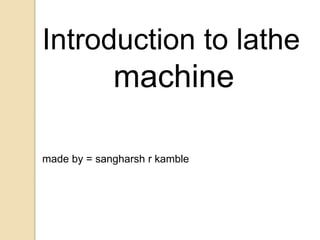 Introduction to lathe
machine
made by = sangharsh r kamble
 