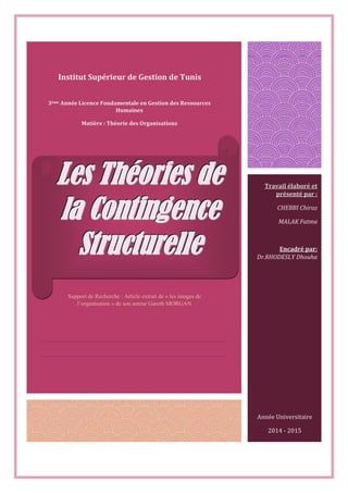 Travail élaboré et
présenté par :
CHEBBI Chiraz
MALAK Fatma
Encadré par:
Dr.RHODESLY Dhouha
Institut Supérieur de Gestion de Tunis
LLLeeesss TTThhhéééooorrriiieeesss dddeee
lllaaa CCCooonnntttiiinnngggeeennnccceee
SSStttrrruuuccctttuuurrreeelllllleee
3ème Année Licence Fondamentale en Gestion des Ressources
Humaines
Matière : Théorie des Organisations
Année Universitaire
2014 - 2015
Support de Recherche : Article extrait de « les images de
l’organisation » de son auteur Gareth MORGAN
 