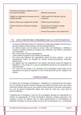 Les Théories de la Contingence Structurelle – 3ème LF.GRH Page 13
-Convient aux décisions complexes et à un
environnement instable.
-Adapté aux organisations moyennes avec de
multiples produits.
-Moins coûteuse que l’organisation produit.
-Facilite l’allocation d’expertise technique
rare.
-Relations horizontales
-Faible qualité de la décision: trop de
compromis
-Ralentit la prise de décision
-Négociation de la matrice à chaque
changement managérial
-Besoin d’une mission, d’une culture forte
VI- LES LIMITES DES THEORIES DE LA CONTINGENCE
- Un lien reste établi entre facteurs de contingence et organisation adaptée («one best way »
diversifié, adapté à chaque contexte, mais pas totalement absent).
- Ces théories basées sur des études de terrain. Elles sont nombreuses et difficiles à
comparer (variables explicatives similaires mais différentes, mal définies, échantillons
non comparables, …).
- Elles sont souvent normatives (prescriptions).
- Elles souffrent d’empirisme et de faiblesse conceptuelle.
- Une vision trop réductrice des organisations comme de leurs contextes – qui sont
conceptualisés comme un ensemble de données technico-économiques mesurables
objectivement.
- Les rapports entre une organisation et son contexte sont pensés comme des rapports de
dépendance à sens unique, Il y a peu de considération du pouvoir de l’organisation sur
l’environnement.
- Une vision qui fait comme si les contraintes de la performance étaient telles qu’une
organisation, sous peine de disparaître, n’avait d’autre possibilité que de s’adapter à son
contexte.
CONCLUSION
Les théories de la contingence (Contingence = dépendance) se caractérisent par leur rupture
avec les courants de pensée normatifs classiques qui prônent l'existence d'une seule forme
structurelle meilleure dans tous les, pour donner comme alternative le principe selon lequel il
n'y a pas de structure d'organisation idéale, mais autant de « best way » qu'il existe de
contextes différents.
L’approche par la contingence a ainsi mis fin au paradigme classique des organisations et a
enrichie les enseignements de l’école des Relations Humaines. D’autres approaches vont
completer l’analyse des relations entre les modes organisationnels et l’environnement en
identifiant l’entreprise en tant que système ouvert sur des environnements et ce , en découpant
 