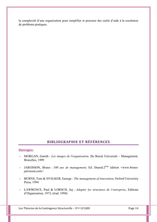Les Théories de la Contingence Structurelle – 3ème LF.GRH Page 14
la complexité d’une organization pour simplifier et procurer des outils d’aide à la resolution
de problems pratiques.
BIBLIOGRAPHIE ET RÉFÉRENCES
Ouvrages:
- MORGAN, Gareth : Les images de l'organisation. De Boeck Université – Management.
Bruxelles, 1999
- JAROSSON, Bruno : 100 ans de management, Ed. Dunod.2ème
édition <www.bruno-
jarrosson.com>
- BURNS, Tom & STALKER, George : The management of innovation, Oxford University
Press, 1994
- LAWRENCE, Paul & LORSCH, Jay : Adapter les structures de l’entreprise, Editions
d’Organisation, 1973, (trad. 1994)
 