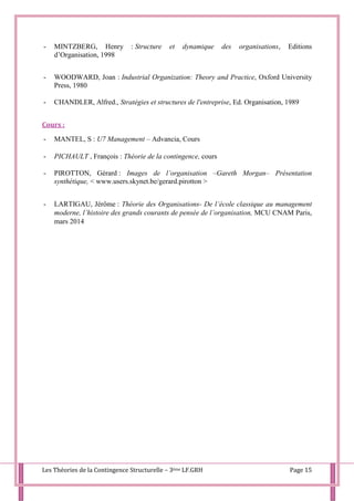 Les Théories de la Contingence Structurelle – 3ème LF.GRH Page 15
- MINTZBERG, Henry : Structure et dynamique des organisations, Editions
d’Organisation, 1998
- WOODWARD, Joan : Industrial Organization: Theory and Practice, Oxford University
Press, 1980
- CHANDLER, Alfred., Stratégies et structures de l'entreprise, Ed. Organisation, 1989
Cours :
- MANTEL, S : U7 Management – Advancia, Cours
- PICHAULT , François : Théorie de la contingence, cours
- PIROTTON, Gérard : Images de l’organisation –Gareth Morgan– Présentation
synthétique, < www.users.skynet.be/gerard.pirotton >
- LARTIGAU, Jérôme : Théorie des Organisations- De l’école classique au management
moderne, l’histoire des grands courants de pensée de l’organisation, MCU CNAM Paris,
mars 2014
 