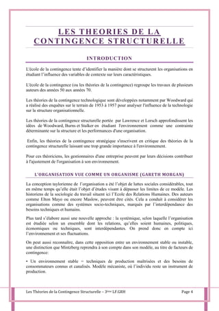 Les Théories de la Contingence Structurelle – 3ème LF.GRH Page 4
LES THEORIES DE LA
CONTINGENCE STRUCTURELLE
INTRODUCTION
L'école de la contingence tente d’identifier la manière dont se structurent les organisations en
étudiant l’influence des variables de contexte sur leurs caractéristiques.
L'école de la contingence (ou les théories de la contingence) regroupe les travaux de plusieurs
auteurs des années 50 aux années 70.
Les théories de la contingence technologique sont développées notamment par Woodward qui
a réalisé des enquêtes sur le terrain de 1953 à 1957 pour analyser l'influence de la technologie
sur la structure organisationnelle.
Les théories de la contingence structurelle portée par Lawrence et Lorsch approfondissent les
idées de Woodward, Burns et Stalker en étudiant l'environnement comme une contrainte
déterminante sur la structure et les performances d'une organisation.
Enfin, les théories de la contingence stratégique s'inscrivent en critique des théories de la
contingence structurelle laissant une trop grande importance à l'environnement.
Pour ces théoriciens, les gestionnaires d'une entreprise peuvent par leurs décisions contribuer
à l'ajustement de l'organisation à son environnement.
L’ORGANISATION VUE COMME UN ORGANISME (GARETH MORGAN)
La conception taylorienne de l’organisation a été l’objet de luttes sociales considérables, tout
en même temps qu’elle était l’objet d’études visant à dépasser les limites de ce modèle. Les
historiens de la sociologie du travail situent ici l’Ecole des Relations Humaines. Des auteurs
comme Elton Mayo ou encore Maslow, peuvent être cités. Cela a conduit à considérer les
organisations comme des systèmes socio-techniques, marqués par l’interdépendance des
besoins techniques et humains.
Plus tard s’élabore aussi une nouvelle approche : la systémique, selon laquelle l’organisation
est étudiée selon un ensemble dont les relations, qu’elles soient humaines, politiques,
économiques ou techniques, sont interdépendantes. On prend donc en compte ici
l’environnement et ses fluctuations.
On peut aussi reconnaître, dans cette opposition entre un environnement stable ou instable,
une distinction que Mintzberg reprendra à son compte dans son modèle, au titre de facteurs de
contingence:
• Un environnement stable = techniques de production maîtrisées et des besoins de
consommateurs connus et canalisés. Modèle mécaniste, où l’individu reste un instrument de
production.
 
