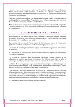 Les Théories de la Contingence Structurelle – 3ème LF.GRH Page 5
• Un environnement moins stable = techniques de production qui évoluent et des besoins à
définir avec le client. Modèle organique, qui réclame une capacité d’adaptation où les
individus s’informent et coordonnent leur activité en dehors du système hiérarchique établi.
(importance de l’innovation)
Dans cette conception systémique, L’organisation est comprise, étudiée et analysée dans un
système global qui sousentend que l’organisation et son milieu sont engagés dans une forme
de « co-création » où chacun contribue à produire l’autre.
Analyser et concevoir l’organisation comme un organisme, permet notamment de comprendre
l’action et l’incidence du milieu environnant et d’incorporer cette conception dans le pilotage
de l’organisation.
I- CARACTERISTIQUES DE LA THEORIE :
L'organisation est vue dans la théorie de la contingence comme un ensemble d'activités
diversifiées (division du travail, départementalisation), dont il s'agit d'assurer la coopération
(coordination du travail, liaison inter-unités).
Ces variables-clés sont liées à d’autres aspects du fonctionnement interne de l’organisation
(influence des acteurs, centralisation des décisions, buts poursuivis, etc.).
Les théories de la contingence mettent en rapport la structure de l’organisation et le contexte
où elle évolue.
 Considération de caractéristiques internes faisant la nature de l’organisation et ne pouvant
être changées rapidement.
Les facteurs de contingence sont des éléments internes ou externes à l’entreprise qui
influencent de manière déterminante sa structure. Ces éléments sont l’âge, la taille, la
technologie, la stratégie, l’environnement ou encore la culture, le secteur d’activité, etc.
La théorie de la contingence pose que la structure d’une entreprise est déterminée par son
environnement (est contingente à son environnement). La structure d’une entreprise dépend
donc de l’influence qu’exerce sur elle son propre environnement.
La « contingence structurelle » signifie que les variables de l’environnement d’une entreprise
influencent de manière déterminante sa structure. À différents contextes environnementaux
correspondent donc différentes structures et non pas un seul modèle de structure. Par
conséquent, il n’existe pas de modèle type de structure adapté à plusieurs environnements
mais plusieurs structures adaptées (contingentes) à des environnements particuliers.
 Les structures dépendent de variables internes et externes.
 