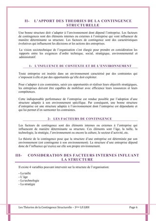 Les Théories de la Contingence Structurelle – 3ème LF.GRH Page 6
II- L’APPORT DES THEORIES DE LA CONTINGENCE
STRUCTURELLE
Une bonne structure doit s’adapter à l’environnement dont dépend l’entreprise. Les facteurs
de contingences sont des éléments internes ou externes à l’entreprise qui vont influencer de
manière déterminante sa structure. Les facteurs de contingence sont des caractéristiques
évolutives qui influencent les décisions et les actions des entreprises.
La vision sociotechnique de l’organisation s’est élargie pour prendre en considération les
rapports entre les exigences d’ordre technique, social, stratégique, environnemental et
administratif.
1- L’INFLUENCE DU CONTEXTE ET DE L’ENVIRONNEMENT
Toute entreprise est insérée dans un environnement caractérisé par des contraintes qui
s’imposent à elle et par des opportunités qu’elle doit exploiter.
Pour s’adapter à ces contraintes, saisir ces opportunités et réaliser leurs objectifs stratégiques,
les entreprises doivent être capables de mobiliser avec efficience leurs ressources et leurs
compétences.
Cette indispensable performance de l’entreprise est rendue possible par l’adoption d’une
structure adaptée à son environnement spécifique. Par conséquent, une bonne structure
d’entreprise est une structure adaptée à l’environnement dont l’entreprise est dépendante et
qui lui permet d’en surmonter les contraintes.
2- LES FACTEURS DE CONTINGENCE
Les facteurs de contingence sont des éléments internes ou externes à l’entreprise qui
influencent de manière déterminante sa structure. Ces éléments sont l’âge, la taille, la
technologie, la stratégie, l’environnement ou encore la culture, le secteur d’activité, etc.
La théorie de la contingence pose que la structure d’une entreprise est déterminée par son
environnement (est contingente à son environnement). La structure d’une entreprise dépend
donc de l’influence qu’exerce sur elle son propre environnement.
III- CONSIDERATION DES FACTEURS INTERNES INFLUANT
LA STRUCTURE
Il existe 4 variables pouvant intervenir sur la structure de l’organisation:
- La taille
- L’âge
- La technologie
- La stratégie
 
