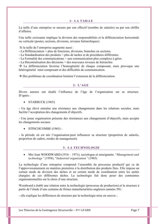 Les Théories de la Contingence Structurelle – 3ème LF.GRH Page 7
1- LA TAILLE
La taille d’une entreprise se mesure par son effectif (nombre de salariés) ou par son chiffre
d’affaires.
Une taille croissante implique la division des responsabilités et la différenciation horizontale
ou verticale (postes, sections, divisions, niveaux hiérarchiques).
Si la taille de l’entreprise augmente aussi :
- La Différenciation = plus de fonctions, divisions, branches ou sections.
- La Standardisation des produits = plus de taches et de procédures différentes.
- La Formalité des communications = une communication plus complexe à gérer.
- La Décentralisation des décisions = des nouveaux niveaux de hiérarchie.
 La différenciation favorise l’homogénéité de chaque composant, mais provoque une
hétérogénéité inter-composant et des difficultés de communication.
 Des problèmes de coordination limitent l’extension de la différenciation.
2- L’AGE
Divers auteurs ont étudié l’influence de l’âge de l’organisation sur sa structure.
D’après :
 STARBUCK (1965):
- Un âge élevé entraîne une résistance aux changements dans les relations sociales, mais
facilite l’acceptation des changements d’objectifs.
- Une jeune organisation présente des résistances aux changements d’objectifs, mais accepte
les changements sociaux.
 STINCHCOMBE (1965) :
- la période où est née l’organisation peut influencer sa structure (proportion de salariés,
proportion de cadres, modes de management).
3- LA TECHNOLOGIE
 Mrs Joan WOODWARD (1916 – 1971), sociologue et enseignante. “Management and
technology” (1958), “Industrial organization” (1965)
La technologie d’une entreprise comprend l’ensemble du processus productif qui va de
l’approvisionnement en matières premières à la distribution des produits finis. Elle impose un
certain mode de division des tâches et un certain mode de coordination entre les unités
chargées de ces différentes tâches. La technologie fait donc peser des contraintes
organisationnelles sur le choix d’une structure.
Woodward a établi une relation entre la technologie (processus de production) et la structure à
partir de l’étude d’une centaine de firmes manufacturières anglaises (années 50) :
- elle explique les différences de structure par la technologie mise en oeuvre ;
 