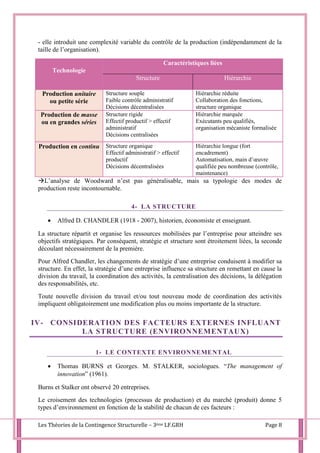 Les Théories de la Contingence Structurelle – 3ème LF.GRH Page 8
- elle introduit une complexité variable du contrôle de la production (indépendamment de la
taille de l’organisation).
Technologie
Caractéristiques liées
Structure Hiérarchie
Production unitaire
ou petite série
Structure souple
Faible contrôle administratif
Décisions décentralisées
Hiérarchie réduite
Collaboration des fonctions,
structure organique
Production de masse
ou en grandes séries
Structure rigide
Effectif productif > effectif
administratif
Décisions centralisées
Hiérarchie marquée
Exécutants peu qualifiés,
organisation mécaniste formalisée
Production en continu Structure organique
Effectif administratif > effectif
productif
Décisions décentralisées
Hiérarchie longue (fort
encadrement)
Automatisation, main d’œuvre
qualifiée peu nombreuse (contrôle,
maintenance)
L’analyse de Woodward n’est pas généralisable, mais sa typologie des modes de
production reste incontournable.
4- LA STRUCTURE
 Alfred D. CHANDLER (1918 - 2007), historien, économiste et enseignant.
La structure répartit et organise les ressources mobilisées par l’entreprise pour atteindre ses
objectifs stratégiques. Par conséquent, stratégie et structure sont étroitement liées, la seconde
découlant nécessairement de la première.
Pour Alfred Chandler, les changements de stratégie d’une entreprise conduisent à modifier sa
structure. En effet, la stratégie d’une entreprise influence sa structure en remettant en cause la
division du travail, la coordination des activités, la centralisation des décisions, la délégation
des responsabilités, etc.
Toute nouvelle division du travail et/ou tout nouveau mode de coordination des activités
impliquent obligatoirement une modification plus ou moins importante de la structure.
IV- CONSIDERATION DES FACTEURS EXTERNES INFLUANT
LA STRUCTURE (ENVIRONNEMENTAUX)
1- LE CONTEXTE ENVIRONNEMENTAL
 Thomas BURNS et Georges. M. STALKER, sociologues. “The management of
innovation” (1961).
Burns et Stalker ont observé 20 entreprises.
Le croisement des technologies (processus de production) et du marché (produit) donne 5
types d’environnement en fonction de la stabilité de chacun de ces facteurs :
 