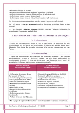 Les Théories de la Contingence Structurelle – 3ème LF.GRH Page 9
- très stable (fabrique de rayonne)
- nécessite de petits ajustements (fabrique d’appareillage électrique)
- technologie changeante mais marché stable (firme de radiotélévision)
- technologie et marché instables (électronique)
- technologie et marché instables et incertitude totale (nouvelle électronique)
On observe un continuum de structures adaptées aux environnements via la stratégie :
Du : très stable = structure mécaniste (complexe, formalisée, centralisée, basée sur des
routines)
Au : très changeant = structure organique (flexibles, basée sur l’échange d’information, la
connaissance, l’engagement des individus).
2- DESCRIPTION DES STRUCTURES MECANISTES ET ORGANIQUES
La structure mécaniste
Adaptée aux environnements stables et qui se caractérisent en particulier par une
standardisation des procédures, une centralisation du système de décision autour d’une
hiérarchie. Cette forme d’organisation correspond à la structure bureaucratique de Max
Weber.
La structure organique
Adaptée aux environnements plus turbulents aux évolutions incertaines. Cette structure
organisationnelle flexible et adaptative s’appuie sur une faible spécialisation et
standardisation du travail. Le processus de décision y est décentralisé et les modes de
coordination s’effectuent le plus souvent par ajustement mutuels.
Structure mécaniste
(environnement stable)
Structure organique
(environnement instable)
-Différenciée, division des tâches =
bureaucratie de Weber.
-Formalisée (règles contraignantes),
activité programmée, rôles définis.
- Structure hiérarchique rigide.
- Communication essentiellement
verticale.
- Contrôle des taches.
- Répartition des problèmes entre
spécialistes.
- Définition précise des rôles des
fonctionnels.
- Valeurs de loyauté et d’obéissance.
-Décentralisée, place à l’initiative, flexibilité.
-Continuelle redéfinition des tâches.
-Engagement sur un programme d’activité.
- Communication horizontale.
- Redéfinition régulière des taches.
- Responsabilités partagées.
- Traitement des problèmes décentralisé.
- Valorisation des compétences techniques.
 Il n’y a pas de supériorité d’un système : la structure doit être adaptée aux circonstances.
 