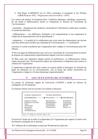 Les Théories de la Contingence Structurelle – 3ème LF.GRH Page 10
 Paul Roger LAWRENCE (né en 1922), sociologue et enseignant et Jay William
LORSCH (né en 1932). “Organization and environment” (1967).
Ces auteurs ont analysé 10 entreprises dans 3 industries (plastique, emballage, conserverie).
Ils ont étudié la différenciation interne et l’intégration en fonction de l’incertitude de
l’environnement :
- incertitude = changement des conditions, incertitude de l’information et délai pour connaître
le résultat des décisions.
- différenciation = « les différences d’attitudes et de comportements et non uniquement le
simple fait du fractionnement et de la spécialisation »
- intégration = « la qualité de la collaboration qui existe entre des départements qui doivent
unir leurs efforts pour satisfaire aux demandes de l’environnement » => coordination.
Lawrence et Lorsch considèrent que l’organisation doit s’adapter à l’environnement pour être
efficace.
 Par son degré de différenciation (qui croît avec l’incertitude de l’environnement et permet
de disposer de comportements organisationnels adaptés à diverses situations).
 Mais seule une intégration adaptée permet la performance : la différenciation interne
rendue nécessaire par l’environnement impose des mécanismes d’intégration pour assurer la
cohésion de l’organisation.
L’organisation n’apparaît donc plus comme un système global et homogène. En fonction du
degré de turbulence de ses environnements, tout ou partie des modes structurelles de
l’organisation s’adapte et s’évolue (dynamique organisationnelle).
V- LES TENTATIVES DE SYNTHESE
Un groupe de chercheurs anglais de l’université d’ASTON a étudié les facteurs de
contingence sur 46 entreprises.
Les facteurs retenus sont les suivants (voir schéma ci-dessous).
Il ressort de l’étude que la taille et la dépendance de l’organisation par rapport à d’autres sont
des facteurs contingents de sa structure.
 L’influence de la technologie avancée par Woodward est relativisée.
 