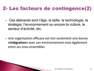  Ces éléments sont l’âge, la taille, la technologie, la
stratégie, l’environnement ou encore la culture, le
secteur d’activité, etc.
 Une organisation efficace est non seulement une bonne
«intégration» avec son environnement mais également
entre ses sous-ensembles
Les Théories de la Contingence 10
 