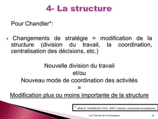 Pour Chandler*:
 Changements de stratégie = modification de la
structure (division du travail, la coordination,
centralisation des décisions, etc.)
Nouvelle division du travail
et/ou
Nouveau mode de coordination des activités
=
Modification plus ou moins importante de la structure
Les Théories de la Contingence 16
* Alfred D. CHANDLER (1918 - 2007), historien, économiste et enseignant.
 