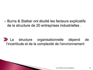  Burns & Stalker ont étudié les facteurs explicatifs
de la structure de 20 entreprises industrielles .
La structure organisationnelle dépend de
l’incertitude et de la complexité de l’environnement
18Les Théories de la Contingence
 