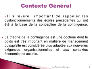  I l s ’ a v è r e i m p o r t a n t d e r a p p e l e r l e s
dysfonctionnements des écoles précédentes qui ont
été à la base de la conception de la contingence.
 La théorie de la contingence est une doctrine dont le
poids est très important en matière de management
puisqu’elle est considérée plus adaptée aux nouvelles
exigences organisationnelles et aux contextes
économiques actuels.
Les Théories de la Contingence 2
 