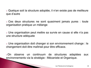  Quelque soit la structure adoptée, il n’en existe pas de meilleure
que d’autre
 Ces deux structures ne sont quasiment jamais pures : toute
organisation pratique un mélange
 Une organisation peut mettre sa survie en cause si elle n’a pas
une structure adéquate
 Une organisation doit changer si son environnement change : le
changement doit être maîtrisé pour être efficace.
On observe un continuum de structures adaptées aux
environnements via la stratégie : Mécaniste et Organique.
20Les Théories de la Contingence
 