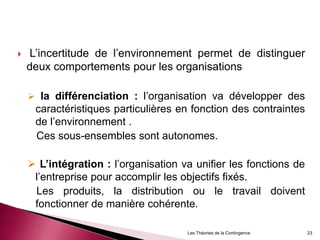  L’incertitude de l’environnement permet de distinguer
deux comportements pour les organisations
 la différenciation : l’organisation va développer des
caractéristiques particulières en fonction des contraintes
de l’environnement .
Ces sous-ensembles sont autonomes.
 L’intégration : l’organisation va unifier les fonctions de
l’entreprise pour accomplir les objectifs fixés.
Les produits, la distribution ou le travail doivent
fonctionner de manière cohérente.
23Les Théories de la Contingence
 