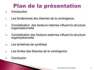  Introduction
I. Les fondements des théories de la contingence
II. Considération des facteurs internes influant la structure
organisationnelle
III. Considération des facteurs externes influant la structure
organisationnelle
IV. Les tentatives de synthèse
V. Les limites des théories de la contingence
 Conclusion
Les Théories de la Contingence 3
 