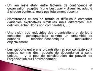  Un lien reste établi entre facteurs de contingence et
organisation adaptée («one best way » diversifié, adapté
à chaque contexte, mais pas totalement absent).
 Nombreuses études de terrain et difficiles à comparer
(variables explicatives similaires mais différentes, mal
définies, échantillons non comparables, …).
 Une vision trop réductrice des organisations et de leurs
contextes –conceptualisés comme un ensemble de
données technico-économiques mesurables
objectivement.
 Les rapports entre une organisation et son contexte sont
pensés comme des rapports de dépendance à sens
unique, Il y a peu de considération du pouvoir de
l’organisation sur l’environnement.
Les Théories de la Contingence 31
 