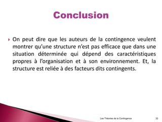 On peut dire que les auteurs de la contingence veulent
montrer qu’une structure n’est pas efficace que dans une
situation déterminée qui dépend des caractéristiques
propres à l’organisation et à son environnement. Et, la
structure est reliée à des facteurs dits contingents.
Les Théories de la Contingence 32
 