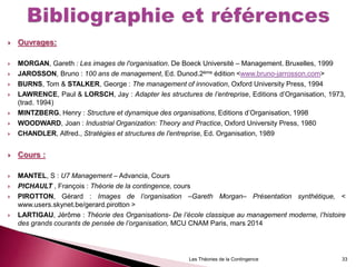  Ouvrages:
 MORGAN, Gareth : Les images de l'organisation. De Boeck Université – Management. Bruxelles, 1999
 JAROSSON, Bruno : 100 ans de management, Ed. Dunod.2ème édition <www.bruno-jarrosson.com>
 BURNS, Tom & STALKER, George : The management of innovation, Oxford University Press, 1994
 LAWRENCE, Paul & LORSCH, Jay : Adapter les structures de l’entreprise, Editions d’Organisation, 1973,
(trad. 1994)
 MINTZBERG, Henry : Structure et dynamique des organisations, Editions d’Organisation, 1998
 WOODWARD, Joan : Industrial Organization: Theory and Practice, Oxford University Press, 1980
 CHANDLER, Alfred., Stratégies et structures de l'entreprise, Ed. Organisation, 1989
 Cours :
 MANTEL, S : U7 Management – Advancia, Cours
 PICHAULT , François : Théorie de la contingence, cours
 PIROTTON, Gérard : Images de l’organisation –Gareth Morgan– Présentation synthétique, <
www.users.skynet.be/gerard.pirotton >
 LARTIGAU, Jérôme : Théorie des Organisations- De l’école classique au management moderne, l’histoire
des grands courants de pensée de l’organisation, MCU CNAM Paris, mars 2014
Les Théories de la Contingence 33
 