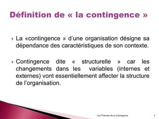  La «contingence » d’une organisation désigne sa
dépendance des caractéristiques de son contexte.
 Contingence dite « structurelle » car les
changements dans les variables (internes et
externes) vont essentiellement affecter la structure
de l’organisation.
Les Théories de la Contingence 4
 