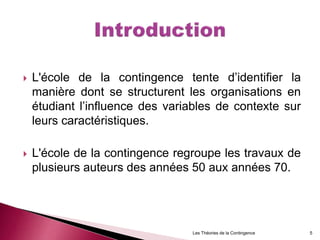  L'école de la contingence tente d’identifier la
manière dont se structurent les organisations en
étudiant l’influence des variables de contexte sur
leurs caractéristiques.
 L'école de la contingence regroupe les travaux de
plusieurs auteurs des années 50 aux années 70.
Les Théories de la Contingence 5
 