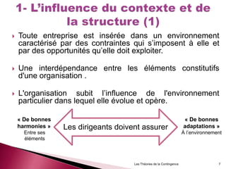  Toute entreprise est insérée dans un environnement
caractérisé par des contraintes qui s’imposent à elle et
par des opportunités qu’elle doit exploiter.
 Une interdépendance entre les éléments constitutifs
d'une organisation .
 L'organisation subit l’influence de l'environnement
particulier dans lequel elle évolue et opère.
Les dirigeants doivent assurer
7Les Théories de la Contingence
« De bonnes
harmonies »
Entre ses
éléments
« De bonnes
adaptations »
À l’environnement
 