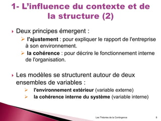  Deux principes émergent :
 l'ajustement : pour expliquer le rapport de l'entreprise
à son environnement.
 la cohérence : pour décrire le fonctionnement interne
de l'organisation.
 Les modèles se structurent autour de deux
ensembles de variables :
 l'environnement extérieur (variable externe)
 la cohérence interne du système (variable interne)
Les Théories de la Contingence 8
 
