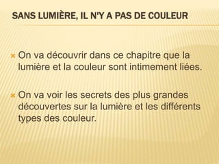 SANS LUMIÈRE, IL N'Y A PAS DE COULEUR
 On va découvrir dans ce chapitre que la
lumière et la couleur sont intimement liées.
 On va voir les secrets des plus grandes
découvertes sur la lumière et les différents
types des couleur.
 