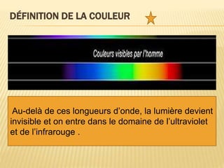 DÉFINITION DE LA COULEUR
 La couleur est la perception que nous avons
des différentes longueurs d’onde qui
constituent la lumière visible.
 Cet ensemble de longueurs d’onde qu’on
appelle le spectre de la lumière s'étend du
violet au rouge.
Au-delà de ces longueurs d’onde, la lumière devient
invisible et on entre dans le domaine de l’ultraviolet
et de l’infrarouge .
 