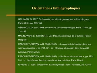 Orientations bibliographiques

GAILLARD, G. 1997. Dictionnaire des ethnologues et des anthropologues.
Paris: Colin, pp. 139-169.

GERAUD, M.O. et al. 1998. Les notions clés de l’ethnologie. Paris : Colin, pp.
131-136.

MALINOWSKI, B. 1968 (1944). Une théorie scientifique de la culture. Paris :
Maspéro.

RADCLIFFE-BROWN, A.R. 1968 (1952). « Le concept de fonction dans les
sciences sociales », pp. 261-271, in : Structure et fonction dans la société
primitive. Paris: Minuit.

RADCLIFFE-BROWN, A.R. 1968 (1952). « Sur la structure sociale », pp. 272-
291, in : Structure et fonction dans la société primitive. Paris: Minuit.

RIVIERE, C. 1995. Introduction à l’anthropologie. Paris: Hachette, pp. 42-45.
 