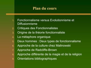 Plan du cours

1.   Fonctionnalisme versus Evolutionnisme et
     Diffusionnisme
2.   Critiques des Fonctionnalistes
3.   Origine de la théorie fonctionnaliste
4.   La métaphore organique
5.   Deux hommes : Deux types de fonctionnalisme
6.   Approche de la culture chez Malinowski
7.   Approche de Radcliffe-Brown
8.   Approche différente de la magie et de la religion
9.   Orientations bibliographiques
 