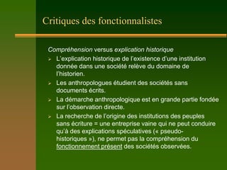 Critiques des fonctionnalistes

 Compréhension versus explication historique
  L’explication historique de l’existence d’une institution
   donnée dans une société relève du domaine de
   l’historien.
  Les anthropologues étudient des sociétés sans
   documents écrits.
  La démarche anthropologique est en grande partie fondée
   sur l’observation directe.
  La recherche de l’origine des institutions des peuples
   sans écriture = une entreprise vaine qui ne peut conduire
   qu’à des explications spéculatives (« pseudo-
   historiques »), ne permet pas la compréhension du
   fonctionnement présent des sociétés observées.
 