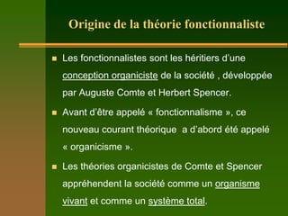 Origine de la théorie fonctionnaliste

   Les fonctionnalistes sont les héritiers d’une
    conception organiciste de la société , développée
    par Auguste Comte et Herbert Spencer.

   Avant d’être appelé « fonctionnalisme », ce
    nouveau courant théorique a d’abord été appelé
    « organicisme ».

   Les théories organicistes de Comte et Spencer
    appréhendent la société comme un organisme
    vivant et comme un système total.
 