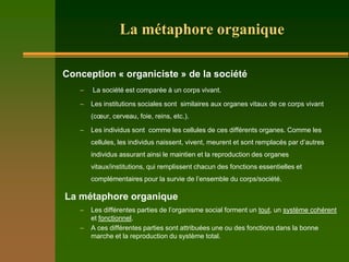 La métaphore organique

Conception « organiciste » de la société
   Ŕ   La société est comparée à un corps vivant.

   Ŕ   Les institutions sociales sont similaires aux organes vitaux de ce corps vivant
       (cœur, cerveau, foie, reins, etc.).

   Ŕ   Les individus sont comme les cellules de ces différents organes. Comme les
       cellules, les individus naissent, vivent, meurent et sont remplacés par d’autres
       individus assurant ainsi le maintien et la reproduction des organes
       vitaux/institutions, qui remplissent chacun des fonctions essentielles et
       complémentaires pour la survie de l’ensemble du corps/société.

La métaphore organique
   Ŕ   Les différentes parties de l’organisme social forment un tout, un système cohérent
       et fonctionnel.
   Ŕ   A ces différentes parties sont attribuées une ou des fonctions dans la bonne
       marche et la reproduction du système total.
 