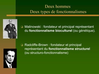 Deux hommes
       Deux types de fonctionnalismes


   Malinowski : fondateur et principal représentant
    du fonctionnalisme bioculturel (ou génétique).



   Radcliffe-Brown : fondateur et principal
    représentant du fonctionnalisme structurel
    (ou structuro-fonctionnalisme)
 