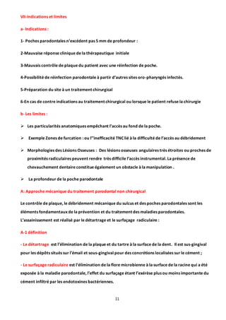 11
VII-indications et limites
a- Indications :
1- Poches parodontales n’excédent pas 5 mm de profondeur :
2-Mauvaise réponse clinique de la thérapeutique initiale
3-Mauvais contrôle de plaque du patient avec une réinfection de poche.
4-Possibilité de réinfection parodontale à partir d’autres sites oro-pharyngés infectés.
5-Préparation du site à un traitement chirurgical
6-En cas de contre indications au traitement chirurgical ou lorsque le patient refuse la chirurgie
b- Les limites :
 Les particularités anatomiques empêchant l’accès au fond de la poche.
 Exemple Zones de furcation : ou l’’inefficacité TNC lié à la difficulté de l’accès au débridement
 Morphologies des Lésions Osseuses : Des lésions osseuses angulaires très étroites ou proches de
proximités radiculaires peuvent rendre très difficile l’accès instrumental. La présence de
chevauchement dentaire constitue également un obstacle à la manipulation .
 La profondeur de la poche parodontale
A: Approche mécanique du traitement parodontal non chirurgical
Le contrôle de plaque, le débridement mécanique du sulcus et des poches parodontales sont les
éléments fondamentaux de la prévention et du traitement des maladies parodontales.
L’assainissement est réalisé par le détartrage et le surfaçage radiculaire :
A-1 définition
- Le détartrage est l’élimination de la plaque et du tartre à la surface de la dent. Il est sus-gingival
pour les dépôts situés sur l’émail et sous-gingival pour des concrétions localisées sur le cément ;
- Le surfaçage radiculaire est l’élimination de la flore microbienne à la surface de la racine qui a été
exposée à la maladie parodontale, l’effet du surfaçage étant l’exérèse plus ou moins importante du
cément infiltré par les endotoxines bactériennes.
 