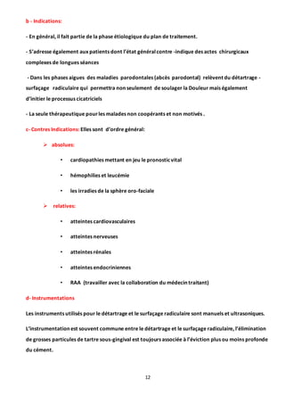 12
b - Indications:
- En général, il fait partie de la phase étiologique du plan de traitement.
- S’adresse également aux patients dont l’état généralcontre -indique des actes chirurgicaux
complexes de longues séances
- Dans les phases aigues des maladies parodontales (abcès parodontal) relèvent du détartrage -
surfaçage radiculaire qui permettra non seulement de soulager la Douleur mais également
d’initier le processus cicatriciels
- La seule thérapeutique pourles malades non coopérants et non motivés .
c- Contres Indications: Elles sont d’ordre général:
 absolues:
• cardiopathies mettant en jeu le pronosticvital
• hémophilies et leucémie
• les irradies de la sphère oro-faciale
 relatives:
• atteintes cardiovasculaires
• atteintes nerveuses
• atteintes rénales
• atteintes endocriniennes
• RAA (travailler avec la collaboration du médecin traitant)
d- Instrumentations
Les instruments utilisés pour le détartrage et le surfaçage radiculaire sont manuels et ultrasoniques.
L’instrumentation est souvent commune entre le détartrage et le surfaçage radiculaire, l’élimination
de grosses particules de tartre sous-gingival est toujours associée à l’éviction plus ou moins profonde
du cément.
 